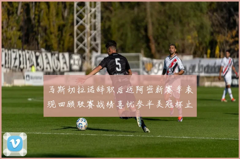 马斯切拉诺辞职后迈阿密新赛季表现回顾联赛战绩喜忧参半美冠杯止步16强