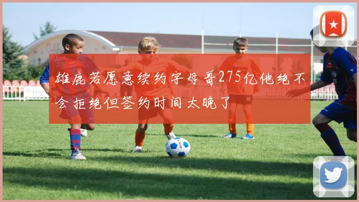 雄鹿若愿意续约字母哥275亿他绝不会拒绝但签约时间太晚了