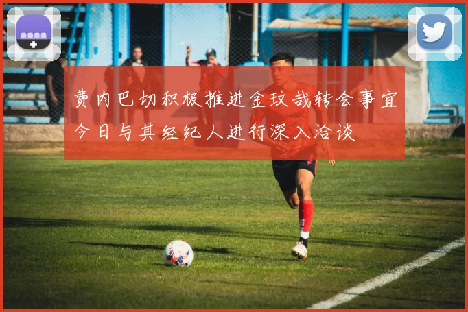 费内巴切积极推进金玟哉转会事宜今日与其经纪人进行深入洽谈