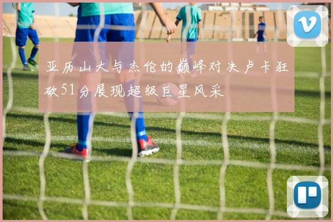 亚历山大与杰伦的巅峰对决卢卡狂砍51分展现超级巨星风采