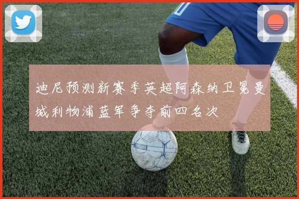 迪尼预测新赛季英超阿森纳卫冕曼城利物浦蓝军争夺前四名次