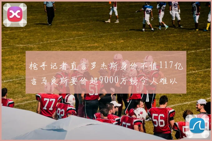 枪手记者直言罗杰斯身价不值117亿吉马良斯要价超9000万镑令人难以置信