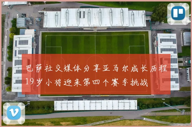 巴萨社交媒体分享亚马尔成长历程19岁小将迎来第四个赛季挑战