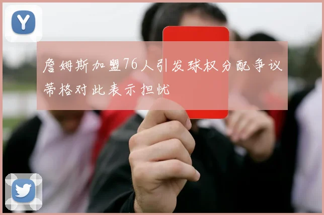 詹姆斯加盟76人引发球权分配争议蒂格对此表示担忧