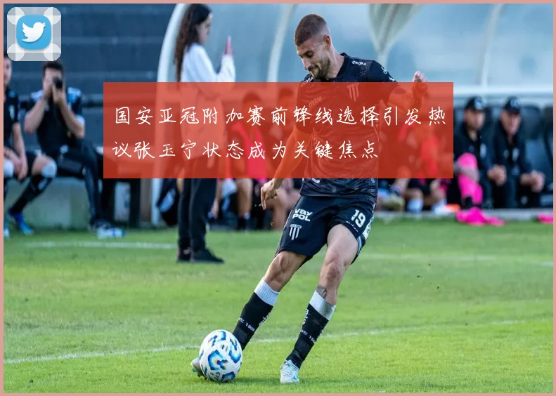 国安亚冠附加赛前锋线选择引发热议张玉宁状态成为关键焦点