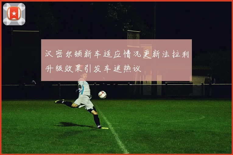 汉密尔顿新车适应情况更新法拉利升级效果引发车迷热议
